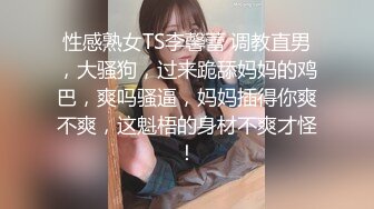 性感熟女TS李馨蕾 调教直男，大骚狗，过来跪舔妈妈的鸡巴，爽吗骚逼，妈妈插得你爽不爽，这魁梧的身材不爽才怪！