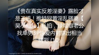 《贵在真实反差淫妻》露脸才是王道！推特网黄淫乱骚妻【吴小仙儿】私拍，绿帽癖老公找单男3P性爱内射露出相当精彩 (10)